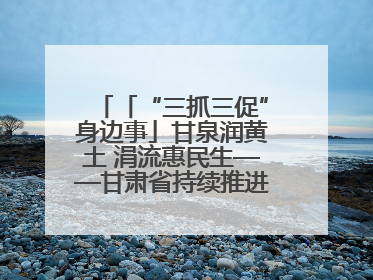 「“三抓三促”身边事」甘泉润黄土 涓流惠民生——甘肃省持续推进农村供水工程巩固提升项目建设
