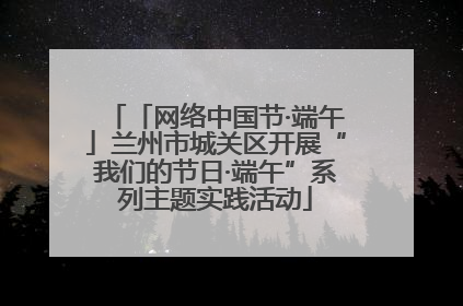 「网络中国节·端午」兰州市城关区开展“我们的节日·端午”系列主题实践活动