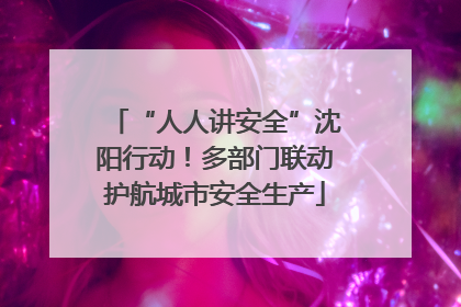 “人人讲安全”沈阳行动！多部门联动护航城市安全生产