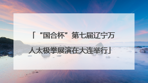 “国合杯”第七届辽宁万人太极拳展演在大连举行