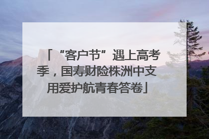 “客户节”遇上高考季，国寿财险株洲中支用爱护航青春答卷