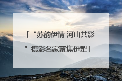“苏韵伊情 河山共影”摄影名家聚焦伊犁