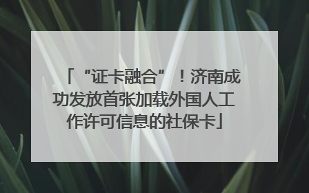 “证卡融合”！济南成功发放首张加载外国人工作许可信息的社保卡