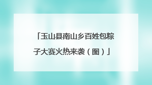 玉山县南山乡百姓包粽子大赛火热来袭（图）