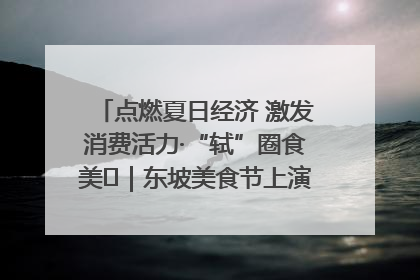 点燃夏日经济 激发消费活力·“轼”圈食美⑪｜东坡美食节上演“文化满汉全席”