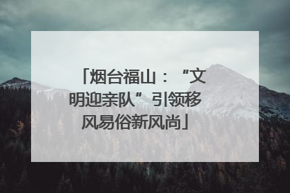 烟台福山：“文明迎亲队”引领移风易俗新风尚
