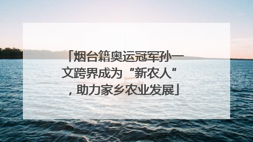 烟台籍奥运冠军孙一文跨界成为“新农人”，助力家乡农业发展