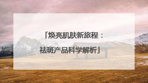 焕亮肌肤新旅程：祛斑产品科学解析