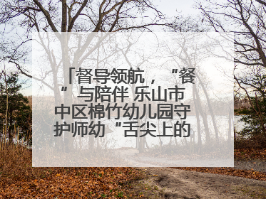 督导领航，“餐”与陪伴 乐山市中区棉竹幼儿园守护师幼“舌尖上的安全”