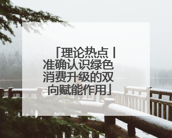 理论热点丨准确认识绿色消费升级的双向赋能作用