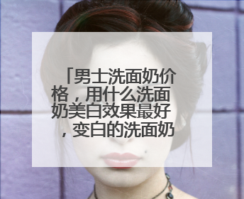 男士洗面奶价格，用什么洗面奶美白效果最好，变白的洗面奶推荐！