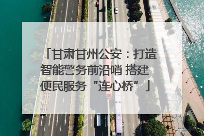 甘肃甘州公安：打造智能警务前沿哨 搭建便民服务“连心桥”