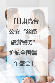 甘肃高台公安“丝路旅游警务”护航全国端午盛会