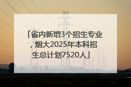 省内新增3个招生专业，烟大2025年本科招生总计划7520人