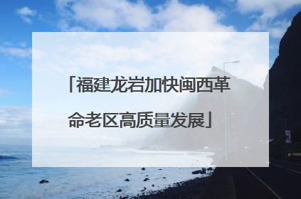 福建龙岩加快闽西革命老区高质量发展
