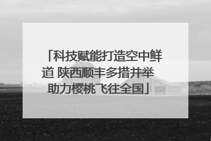 科技赋能打造空中鲜道 陕西顺丰多措并举助力樱桃飞往全国