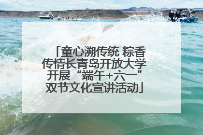 童心溯传统 粽香传情长青岛开放大学开展“端午+六一”双节文化宣讲活动