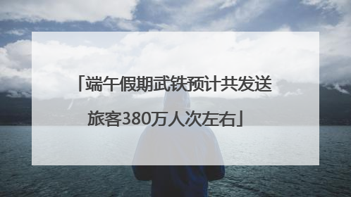 端午假期武铁预计共发送旅客380万人次左右