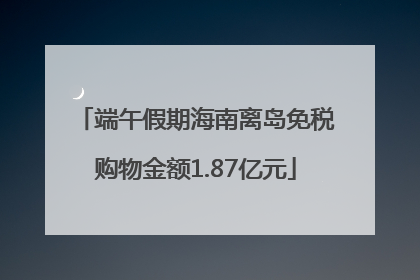 端午假期海南离岛免税购物金额1.87亿元