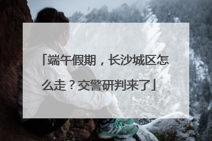 端午假期，长沙城区怎么走？交警研判来了