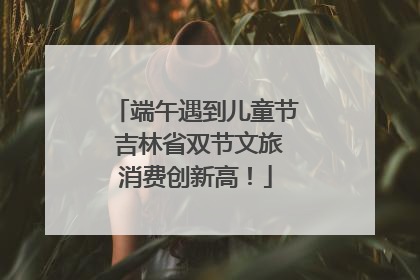 端午遇到儿童节 吉林省双节文旅消费创新高！