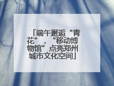 端午邂逅“青花”，“移动博物馆”点亮郑州城市文化空间