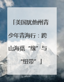 美国犹他州青少年青海行：跨山海觅“缘”与“纽带”