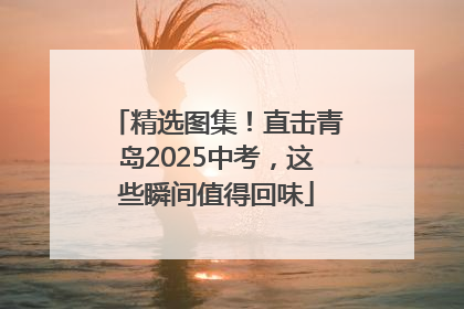 精选图集！直击青岛2025中考，这些瞬间值得回味