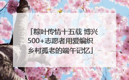 粽叶传情十五载 博兴500+志愿者用爱编织乡村孤老的端午记忆