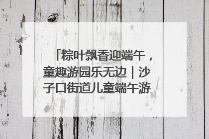 粽叶飘香迎端午，童趣游园乐无边｜沙子口街道儿童端午游园活动圆满落幕