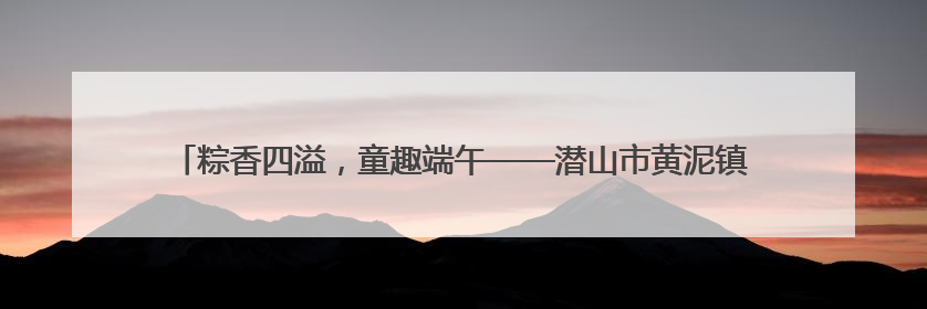 粽香四溢，童趣端午——潜山市黄泥镇中心幼儿园端午节主题活动欢乐开展