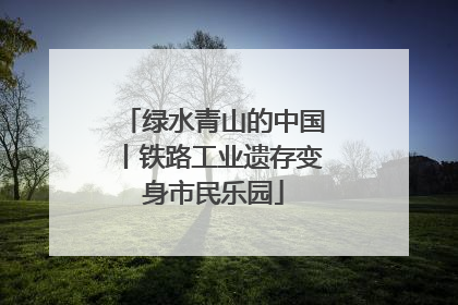 绿水青山的中国丨铁路工业遗存变身市民乐园