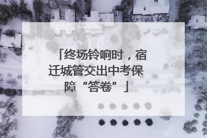 终场铃响时，宿迁城管交出中考保障“答卷”