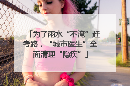 为了雨水“不淹”赶考路，“城市医生”全面清理“隐疾”