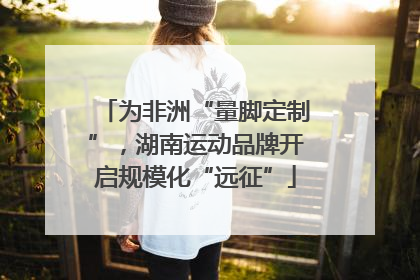 为非洲“量脚定制”，湖南运动品牌开启规模化“远征”