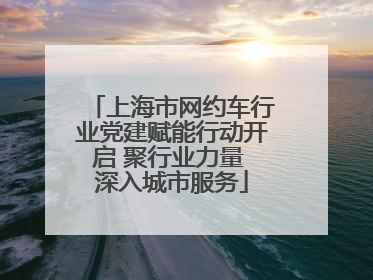 上海市网约车行业党建赋能行动开启 聚行业力量 深入城市服务