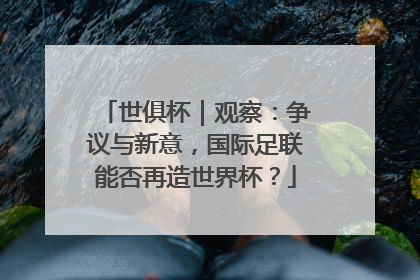 世俱杯｜观察：争议与新意，国际足联能否再造世界杯？