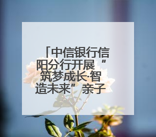 中信银行信阳分行开展“筑梦成长·智造未来”亲子研学活动