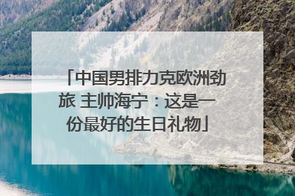 中国男排力克欧洲劲旅 主帅海宁：这是一份最好的生日礼物