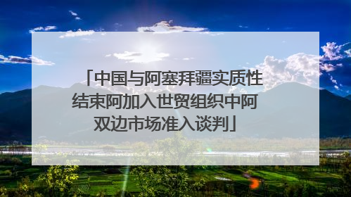 中国与阿塞拜疆实质性结束阿加入世贸组织中阿双边市场准入谈判