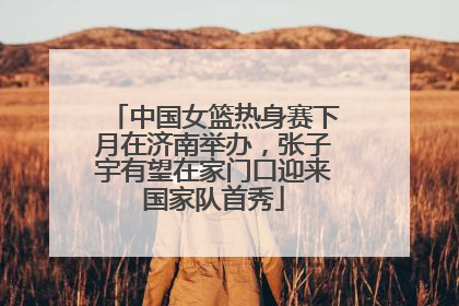 中国女篮热身赛下月在济南举办，张子宇有望在家门口迎来国家队首秀