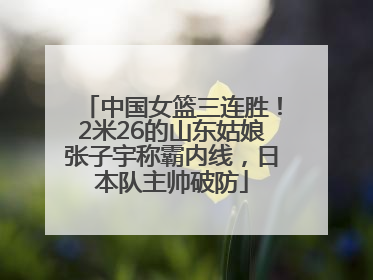 中国女篮三连胜！2米26的山东姑娘张子宇称霸内线，日本队主帅破防