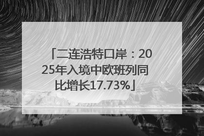 二连浩特口岸：2025年入境中欧班列同比增长17.73%