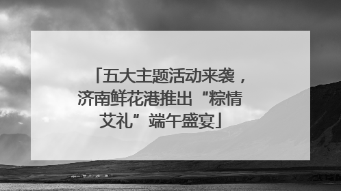 五大主题活动来袭，济南鲜花港推出“粽情艾礼”端午盛宴