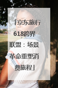 京东旅行618跨界联盟：场景革命重塑消费旅程