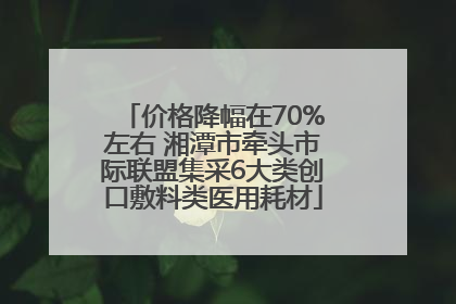 价格降幅在70%左右 湘潭市牵头市际联盟集采6大类创口敷料类医用耗材