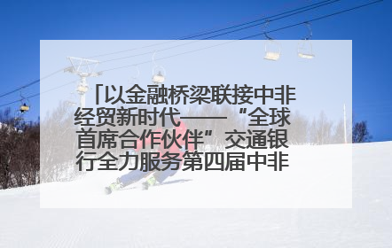 以金融桥梁联接中非经贸新时代——“全球首席合作伙伴”交通银行全力服务第四届中非经贸博览会