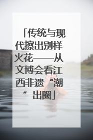 传统与现代擦出别样火花——从文博会看江西非遗“潮”出圈