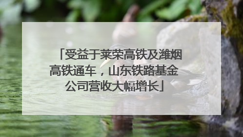 受益于莱荣高铁及潍烟高铁通车，山东铁路基金公司营收大幅增长
