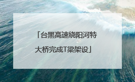 台黑高速绕阳河特大桥完成T梁架设